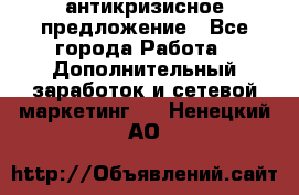 антикризисное предложение - Все города Работа » Дополнительный заработок и сетевой маркетинг   . Ненецкий АО